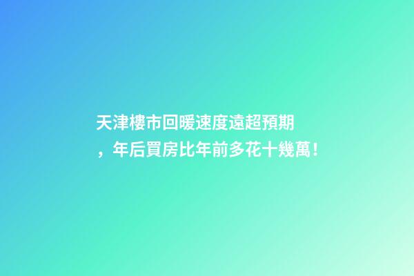 天津樓市回暖速度遠超預期，年后買房比年前多花十幾萬！